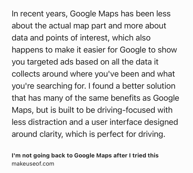 Text Shot: In recent years, Google Maps has been less about the actual map part and more about data and points of interest, which also happens to make it easier for Google to show you targeted ads based on all the data it collects around where you've been and what you're searching for. I found a better solution that has many of the same benefits as Google Maps, but is built to be driving-focused with less distraction and a user interface designed around clarity, which is perfect for driving.