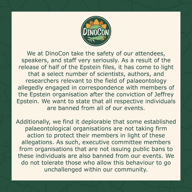DINOCON logo

We at DinoCon take the safety of our attendees,
speakers, and staff very seriously. As a result of the
release of half of the Epstein files, it has come to light
that a select number of scientists, authors, and
researchers relevant to the field of palaeontology
allegedly engaged in correspondence with members of
the Epstein organisation after the conviction of Jeffrey
Epstein. We want to state that all respective individuals
are banned from all of our events.

Additionally, we find it deplorable that some established
palaeontological organisations are not taking firm
action to protect their members in light of these
allegations. As such, executive committee members
from organisations that are not issuing public bans to
these individuals are also banned from our events. We
do not tolerate those who allow this behaviour to go
unchallenged within our community.
