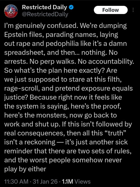 Screen capture from Blue sky user.
I’m genuinely confused. We’re dumping
Epstein files, parading names, laying
out rape and pedophilia like it’s a damn
spreadsheet, and then... nothing. No
arrests. No perp walks. No accountability.
So what’s the plan here exactly? Are
we just supposed to stare at this filth,
rage-scroll, and pretend exposure equals
justice? Because right now it feels like
the system is saying, here’s the proof,
here’s the monsters, now go back to
work and shut up. If this isn’t followed by
real consequences, then all this “truth”
isn’t a reckoning — it’s just another sick
reminder that there are two sets of rules,
and the worst people somehow never
play by either

