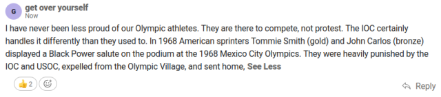 Screenshot of a comment on a news article. The username is "get over yoursel" and the comment reads:

I have never been less proud of our Olympic athletes. They are there to compete, not protest. The IOC certainly handles it differently than they used to. In 1968 American sprinters Tommie Smith (gold) and John Carlos (bronze) displayed a Black Power salute on the podium at the 1968 Mexico City Olympics. They were heavily punished by the IOC and USOC, expelled from the Olympic village, and sent home.

The comment has two likes.