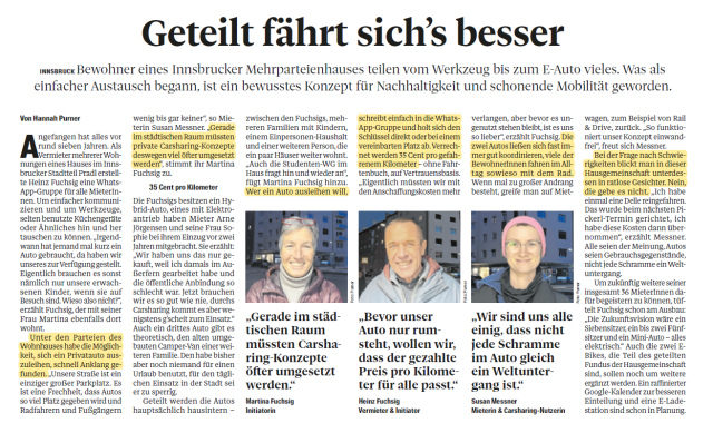Zeitungsausschnitt aus Tiroler Tageszeitung Titel "Geteilt fährt sich's besser" Text: Angefangen hat alles vor rund sieben Jahren. Als Vermieter mehrerer Wohnungen eines Hauses im Innsbrucker Stadtteil Pradl erstellte
Heinz Fuchsig eine Whats-App-Gruppe für alle MieterInnen. Um einfacher kommunizieren und um Werkzeuge, selten benutzte Küchengeräte
oder Ähnliches hin und her tauschen zu können. „Irgendwann hat jemand mal kurz ein Auto gebraucht, da haben wir unseres zur Verfügung gestellt.
Eigentlich brauchen es sonst nämlich nur unsere erwachsenen Kinder, wenn sie auf Besuch sind. Wieso also nicht?“, erzählt Fuchsig. Unter den Parteien des Wohnhauses habe die Möglichkeit, sich ein Privatauto auszuleihen, schnell Anklang gefunden. „Unsere Straße ist ein einziger großer Parkplatz. Es ist eine Frechheit, dass Autos so viel Platz gegeben wird und Radfahrern und Fußgängern
wenig bis gar keiner“, so Mieterin Susan Messner. „Gerade im städtischen Raum müssten private Carsharing-Konzepte deswegen viel öfter umgesetzt werden“, stimmt ihr Martina Fuchsig zu. Die Fuchsigs besitzen ein Hybrid-Auto, eines mit Elektroantrieb haben andere Mieter.  Geteilt werden die Autos hauptsächlich hausintern. Wer ein Auto ausleihen will, schreibt in die Whats-App-Gruppe und holt sich den Schlüssel direkt oder bei einem vereinbarten Platz ab. Verrechnet
werden 35 Cent pro gefahrenem Kilometer 