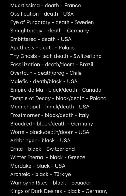 Muertissima - death - France
Ossification - death - USA
Eye of Purgatory - death - Sweden
Slaughterday - death - Germany
Embittered - death - USA
Apathosis - death - Poland
Thy Gnosis - tech death - Switzerland
Fossilization - death/doom - Brazil
Overtoun - death/prog - Chile
Malefic - death/black - USA
Empire de Mu - black/death - Canada
Temple of Decay - black/death - Poland
Moonchapel - black/death - USA
Frostmorner - black/death - Italy
Bloodred - black/death - Germany
Worm - black/death/doom -USA
Ashbringer - black - USA
Ernte - black - Switzerland
Winter Eternal - black - Greece
Mordake - black - USA
Archæic - black - Türkiye
Wampyric Rites - black - Ecuador
Kings of Dark Desires - black - Germany