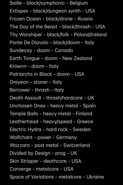 Saille - black/symphonic - Belgium
Extispex - black/dungeon synth - USA
Frozen Ocean - black/drone - Russia
The Day of the Beast - black/thrash - USA
Thy Worshiper - black/folk - Poland/Ireland
Ponte De Diavolo - black/doom - Italy
Sundecay - doom - Canada
Earth Tongue - doom - New Zealand
Kröwnn - doom - Italy
Patriarchs in Black - doom - USA
Oreyeon - stoner - Italy
Borrower - thrash - Italy
Death Assault - thrash/hardcore - UK
Unchosen Ones - heavy metal - Spain
Temple Balls - heavy metal - Finland
Leatherhead - heavy/speed - Greece
Electric Hydra - hard rock - Sweden
Wolfchant - power - Germany
Wazzara - post metal - Switzerland
Divided by Design - prog - UK
Skin Stripper - deathcore - USA
Converge - metalcore - USA
Space of Variations - metalcore - Ukraine