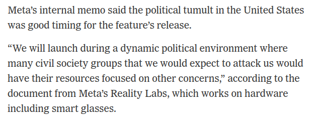 Screenshot text pulled from NYT story: Meta’s internal memo said the political tumult in the United States was good timing for the feature’s release.

“We will launch during a dynamic political environment where
many civil society groups that we would expect to attack us would
have their resources focused on other concerns,” according to the
document from Meta’s Reality Labs