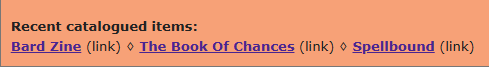 Two lines of text on a pale orange background:
Recent catalogued items: [end of the first line]
Bard Zine (link) ⋄ The Book Of Chances (link) ⋄ Spellbound (link)