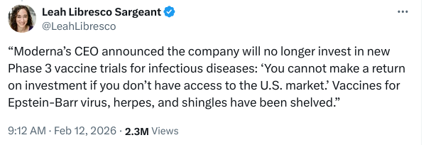 Screenshot of a post on X/Twitter by @LeahLibresco, dated Feb 12 2026:

"Moderna’s CEO announced the company will no longer invest in new Phase 3 vaccine trials for infectious diseases: ‘You cannot make a return on investment if you don’t have access to the U.S. market.’ Vaccines for Epstein-Barr virus, herpes, and shingles have been shelved.”