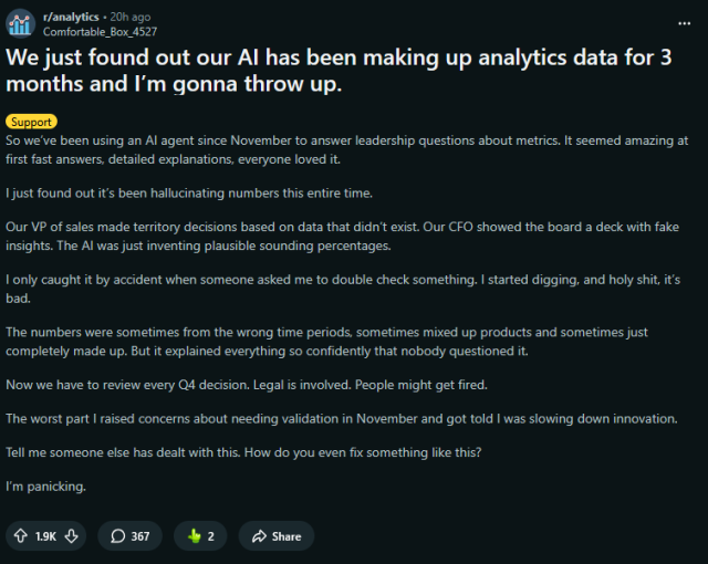We just found out our AI has been making up analytics data for 3 months and I’m gonna throw up.


So we’ve been using an AI agent since November to answer leadership questions about metrics. It seemed amazing at first fast answers, detailed explanations, everyone loved it.

I just found out it’s been hallucinating numbers this entire time.

Our VP of sales made territory decisions based on data that didn’t exist. Our CFO showed the board a deck with fake insights. The AI was just inventing plausible sounding percentages.

I only caught it by accident when someone asked me to double check something. I started digging, and holy shit, it’s bad.

The numbers were sometimes from the wrong time periods, sometimes mixed up products and sometimes just completely made up. But it explained everything so confidently that nobody questioned it.

Now we have to review every Q4 decision. Legal is involved. People might get fired.

The worst part I raised concerns about needing validation in November and got told I was slowing down innovation.

Tell me someone else has dealt with this. How do you even fix something like this?

I’m panicking.

