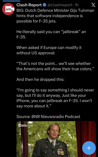 twitter post by "clash report" (account has a blue checkmark and is @ clashreport@bird.makeup here on fedi)
"BIG: Dutch Defence Minister Fijs Tuinman hints that software independence is possible for F-35 jets. 

He literally said you can "jailbreak" an F-35.

When asked if Europe can modify it without US approval:

"That's not the point... we'll see whether the Americans will show their true colors." 

And then he dropped this:

"I'm going to say something I should never say, but I'll do it anyway. Just like your iPhone, you can jailbreak an F-35. I won't say more about it."

Source: BNR Nieuwsradio Podcast"