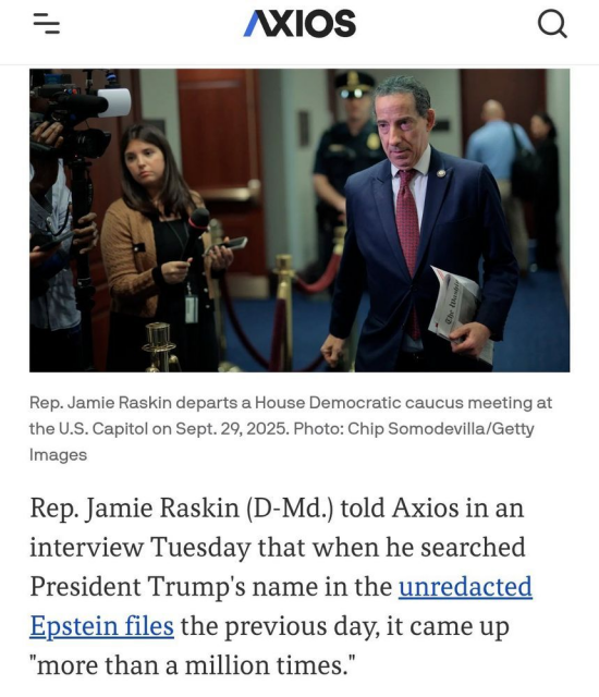 Rep. Jamie Raskin (D-Md.) told Axios in an interview Tuesday that when he searched President Trump's name in the unredacted Epstein files the previous day, it came up "more than a million times."

Why it matters: At least one of the files Raskin found appears to contradict what Trump has publicly claimed about his association with Jeffrey Epstein, according to the House Judiciary Committee ranking member.