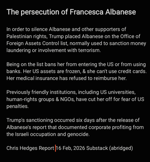 The persecution of Francesca Albanese

In order to silence Albanese and other supporters of
Palestinian rights, Trump placed Albanese on the Office of
Foreign Assets Control list, normally used to sanction money
laundering or involvement with terrorism.

Being on the list bans her from entering the US or from using
banks. Her US assets are frozen, & she can't use credit cards.
Her medical insurance has refused to reimburse her.
Previously friendly institutions, including US universities,
human-rights groups & NGOs, have cut her off for fear of US
penalties.

Trump's sanctioning occurred six days after the release of
Albanese's report that documented corporate profiting from
the Israeli occupation and genocide.

Chris Hedges Report |i 6 Feb, 2026 Substack (abridged)
