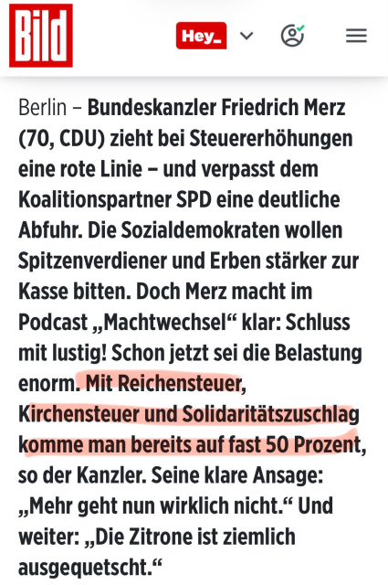 Textausschnitt von Bild.de: 

Berlin - Bundeskanzler Friedrich Merz
(70, CDU) zieht bei Steuererh6hungen
eine rote Linie - und verpasst dem
Koalitionspartner SPD eine deutliche
Abfuhr. Die Sozialdemokraten wollen
Spitzenverdiener und Erben starker zur
Kasse bitten. Doch Merz macht im
Podcast ,,Machtwechsel“ klar: Schluss
mit lustig! Schon jetzt sei die Belastung
enorm. Mit Reichensteuer,
Kirchensteuer und Solidaritatszuschlag
komme man bereits auf fast 50 Prozent,
so der Kanzler. Seine klare Ansage:
»,Mehr geht nun wirklich nicht.“ Und
weiter: ,,Die Zitrone ist ziemlich
ausgequetscht.”
