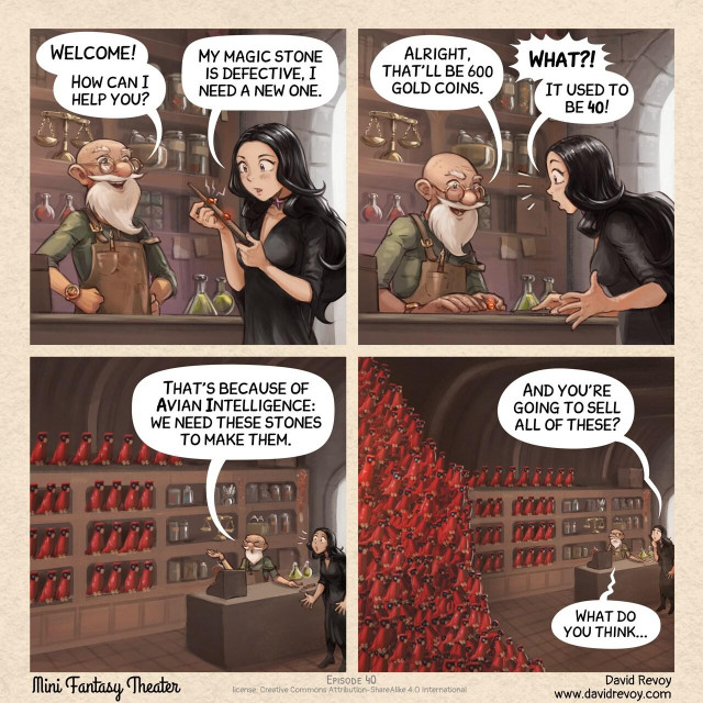 A comic in four panels:

Panel 1. A gothic sorceress enters a small magic shop, approaching the counter. The gothic sorceress explains her problem to the old seller. She shows her wand with a stone broken on it.  
> Old Seller: Welcome! How can I help you?  
> Gothic Sorceress: My magic stone is defective, I need a new one.  

Panel 2. The old seller put a gem stone on the counter, the gothic sorceress is in shock.   
> Old Seller: Alright, that'll be 600 gold coins.  
> Gothic Sorceress: What?! It used to be 40!  

Panel 3. The gothic sorceress thinks, the old man explains the price increase and a wider view angle show the shop full of Avian Intelligence Parrot.  
> Old Seller: That's because of Avian Intelligence: we need these stones to make them.  

Panel 4. The gothic sorceress tries to understand. The old man gives up; the angle is even wider showing more of AI Parrots, a huge pile of them.  
> Gothic Sorceress: And you're going to sell all of these?  
> Old Seller: What do you think...  