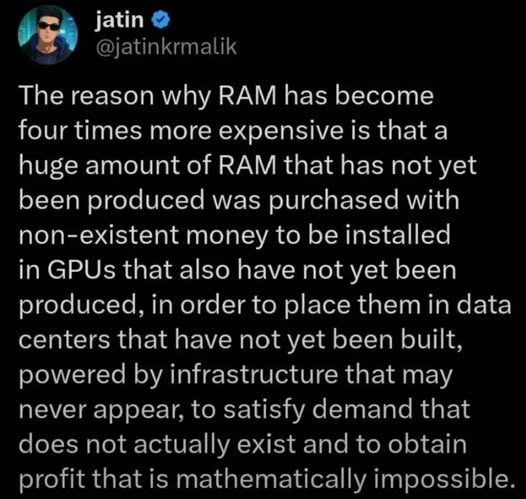jatin
@jatinkrmalik

The reason why RAM has become
four times more expensive is that a
huge amount of RAM that has not yet
been produced was purchased with
non-existent money to be installed
in GPUs that also have not yet been
produced, in order to place them in data
centers that have not yet been built,
powered by infrastructure that may
never appear, to satisfy demand that
does not actually exist and to obtain
profit that is mathematically impossible.
