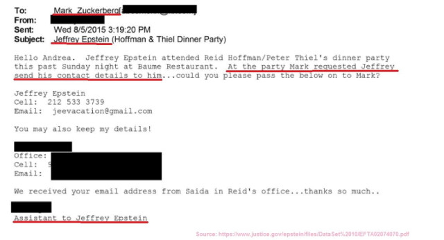 Screenshot of an email from the redacted Epstein Files released on the US government website with the parts about Zuckerberg wanting to stay in touch with Epstein underlined in red:

To: Mark Zuckerberg

From: Redacted

Sent: Wed 8/5/2015 3:19:20 PM

Subject: Jeffrey Epstein (Hoffman & Thiel Dinner Party)

Helle Andrea. Jeffrey Epstein attended Reid Hoffman/Peter Thiel's dinner party
this past Sunday night at Baume Restaurant. At the party Mark requested Jeffrey send his contact details to him...could you please pass the below on to Mark?
Jeffrey Epstein

Email: jeevacation@gmail.com

You may also keep my details!

Office:

Email

Email:

We received your email address from Saida in Reid's office...thanks so much..
Assistant to Jeffrey Epstein

