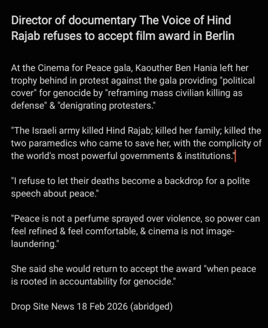 Director of documentary The Voice of Hind
Rajab refuses to accept film award in Berlin

At the Cinema for Peace gala, Kaouther Ben Hania left her
trophy behind in protest against the gala providing "political
cover" for genocide by "reframing mass civilian killing as
defense" & "denigrating protesters.”

"The Israeli army killed Hind Rajab; killed her family; killed the
two paramedics who came to save her, with the complicity of
the world's most powerful governments & institutions |

"I refuse to let their deaths become a backdrop for a polite
speech about peace.”

"Peace is not a perfume sprayed over violence, so power can
feel refined & feel comfortable, & cinema is not image-
laundering."

She said she would return to accept the award "when peace
is rooted in accountability for genocide."

Drop Site News 18 Feb 2026 (abridged)

