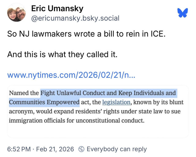 Eric Umansky (@ericumansky.bsky.social):
So NJ lawmakers wrote a bill to rein in ICE.
And this is what they called it.

[New York Times link]

Named the Fight Unlawful Conduct and Keep Individuals and Communities Empowered act, the legislation, known by its blunt acronym, would expand residents' rights under state law to sue immigration officials for unconstitutional conduct.