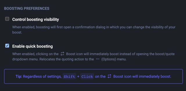 Boosting preferences
Control boosting visibility

When enabled, boosting will first open a confirmation dialog in which you can change the visibility of your boost.
Enable quick boosting

When enabled, clicking on the  Boost icon will immediately boost instead of opening the boost/quote dropdown menu. Relocates the quoting action to the  (Options) menu.
Tip: Regardless of settings, Shift + Click on the  Boost icon will immediately boost.
