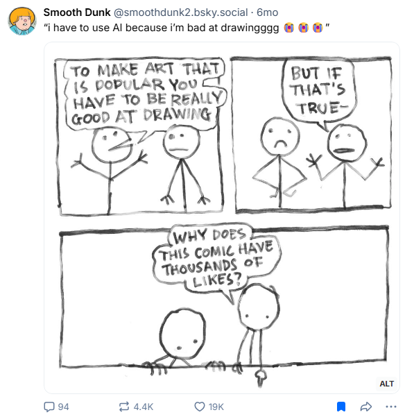 Screenshot of the linked Bluesky post showing an artist sharing a simple stick figure comic.

The artist says in their post, with quotes inserted:

“i have to use AI because i’m bad at drawingggg 😭😭😭”

Alt text from the original post:

Three panel comic:

1st panel: Two crudely drawn stick men:
Stick man 1: to make art that is popular you have to be really good at drawing

2nd panel: 
stick man 2: but if that’s true

3rd panel: both characters are looking at a spot beneath the comic (where the likes are)
Stick man 2: why does this comic have thousands of likes?

