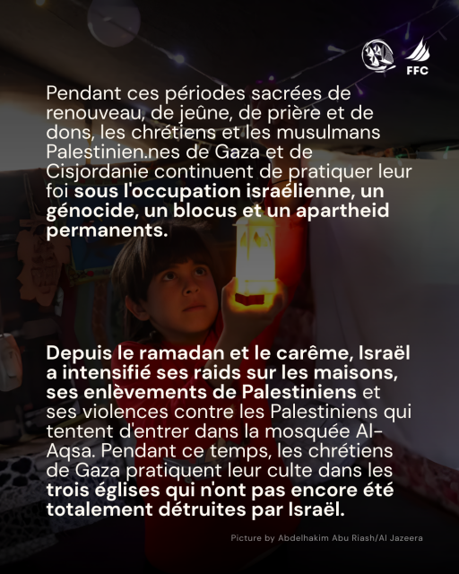 Sur fond photo by Abdelhakim Abu Riash/Al Jazeera d'un enfant regardant une bougie allumée + logos Freedom Flottilla Coalition et Thousand Madleens to Gaza :
Pendant ces périodes sacrées de renouveau, de jeûne, de prière et de dons, les chrétiens et les musulmans Palestinien.nes de Gaza et de Cisjordanie continuent de pratiquer leur foi sous l'occupation israélienne, un génocide, un blocus et un apartheid permanents.
Depuis le ramadan et le caréme, Israél a intensifié ses raids sur les maisons, ses enlévements de Palestiniens et ses violences contre les Palestiniens qui tentent d'entrer dans la mosquée Al-Agsa. Pendant ce temps, les chrétiens de Gaza pratiquent leur culte dans les trois églises qui n'ont pas encore été totalement détruites par Israél. 
