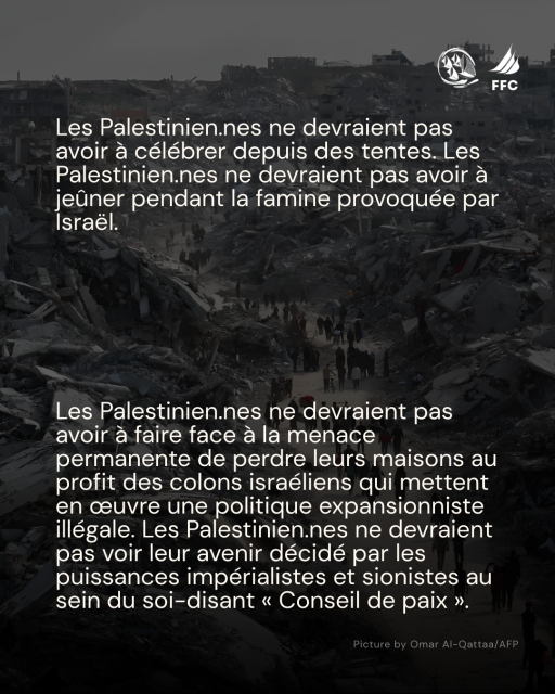 Ur fond photo noir et blanc pleine page de gens deambilant dans les ruines de Gaza + logos Freedom Flottilla Coalition et Thousand Madleens to Gaza :

Les Palestinien.nes ne devraient pas avoir a célébrer depuis des tentes. Les Palestinien.nes ne devraient pas avoir a jeûer pendant la famine provoquée par Israél.
Les Palestinien.nes ne devraient pas avoir a faire face a la menace permanente de perdre leurs maisons au profit des colons israéliens qui  mettent en ceuvre une politique expansionniste illégale.
Les Palestinien.nes ne  devraient pas voir leur avenir décidé par les puissances impérialistes et sionistes au sein du soi-disant « Conseil de paix ». 