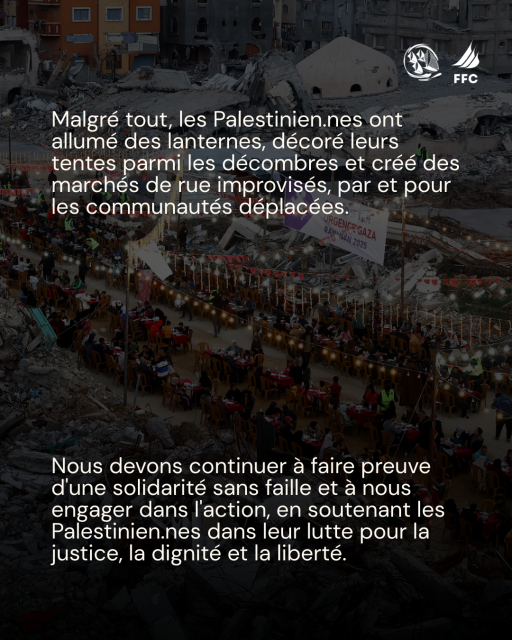 Sur fond photo couleur pleine page d'une grande tablée de Ramadan au milieu des ruines de Gaza + logos Freedom Flottilla Coalition & Thousand Madleens to Gaza :
Malgré tout, les Palestinien.nes ont allumé des lanternes, décoré leurs tentes parmi les décombres et créé des marches de rue improvisés, par et pour les communautés déplacées.
Nous devons continuer a faire preuve d'une solidarité sans faille et a nous engager dans l'action, en soutenant les Palestinien.nes dans leur lutte pour la justice, la dignité et la liberté. 