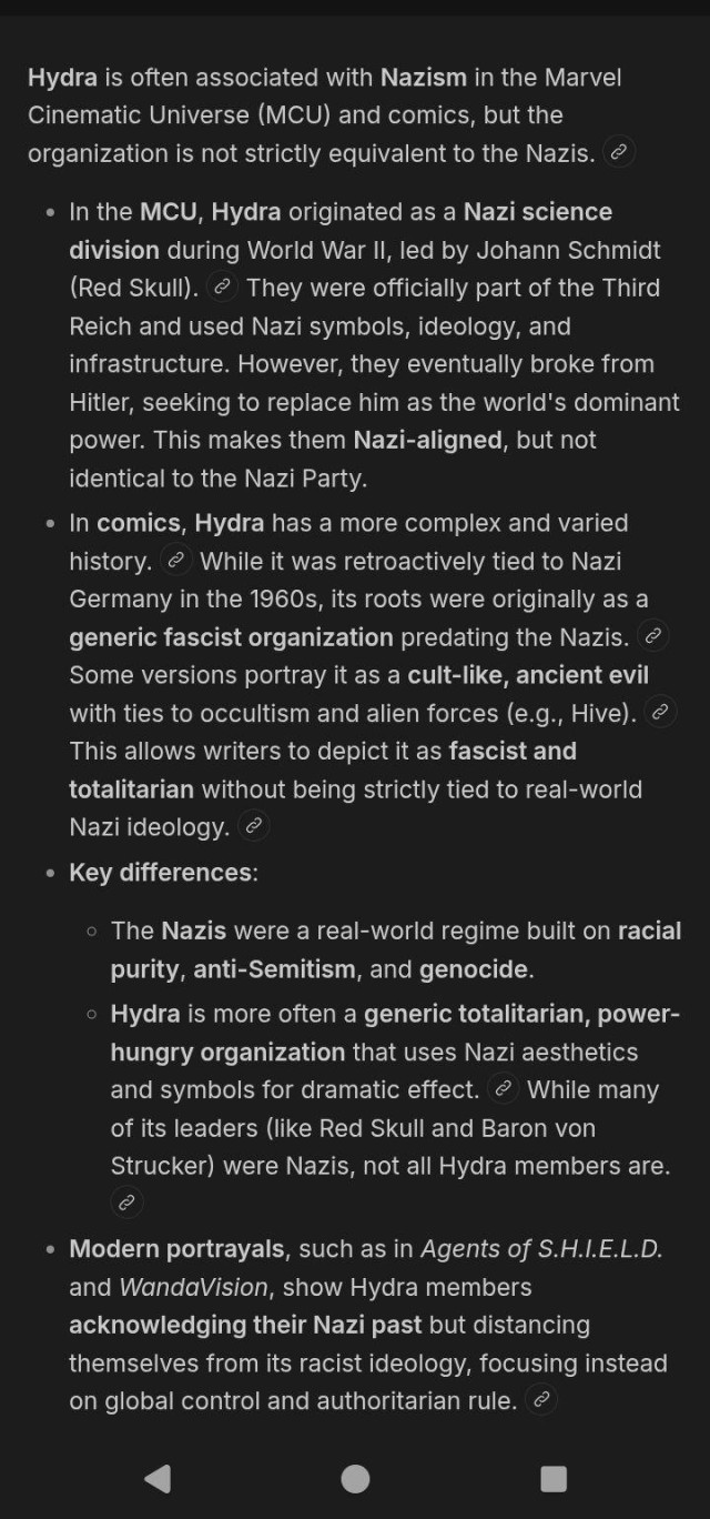 Hydra is often associated with Nazism in the Marvel Cinematic Universe (MCU) and comics, but it's best understood as a fascist, authoritarian organization that borrowed Nazi imagery and tactics, but is not defined solely by them.

In the MCU, Hydra originated as a Nazi science division during World War II, led by Johann Schmidt (Red Skull).  They were officially part of the Third Reich and used Nazi symbols, ideology, and infrastructure. However, they eventually broke from Hitler, seeking to replace him as the world's dominant power. This makes them Nazi-aligned, but not identical to the Nazi Party.
In comics, Hydra has a more complex and varied history.  While it was retroactively tied to Nazi Germany in the 1960s, its roots were originally as a generic fascist organization predating the Nazis.  Some versions portray it as a cult-like, ancient evil with ties to occultism and alien forces (e.g., Hive).  This allows writers to depict it as fascist and totalitarian without being strictly tied to real-world Nazi ideology.

Key differences:
The Nazis were a real-world regime built on racial purity, anti-Semitism, and genocide.
Hydra is more often a generic totalitarian, power-hungry organization that uses Nazi aesthetics and symbols for dramatic effect.  While many of its leaders (like Red Skull and Baron von Strucker) were Nazis, not all Hydra members are.

Modern portrayals, such as in Agents of S.H.I.E.L.D. and WandaVision, show Hydra members acknowledging their Nazi past