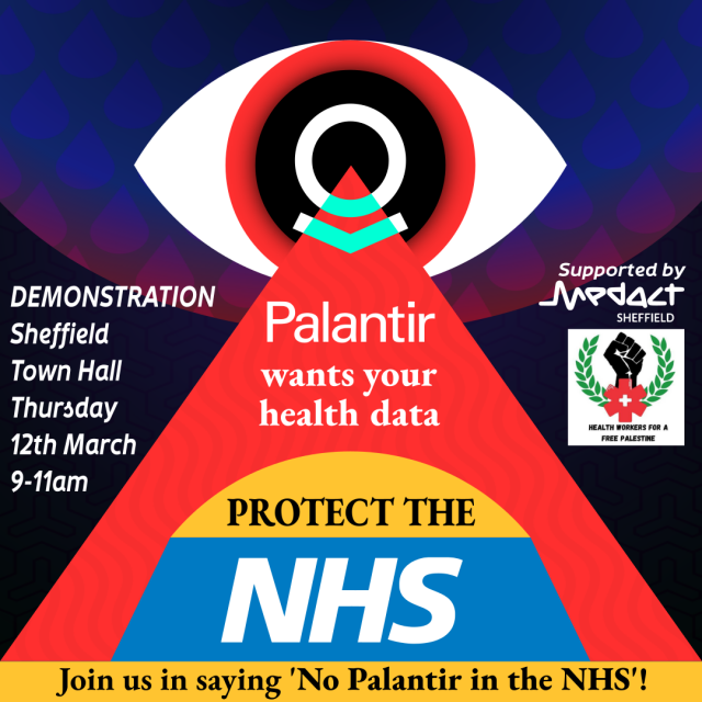 A square poster of a huge ominous red eye on a mass orb hover in the sky. The Logo for palantir is in its pupil. It shoots out a dreadful red beam of data collection towards the NHS which is shielded by a yellow umbrella. You are the Umbrella. the poster says, Palantir wants your health data. Protect the NHS. Join us in saying 'No Palantir in the NHS'. Demonstation Sheffield, Town Hall, Thursday 12th March, 9-11am. Supported by MedAct Sheffield and the Health Workers for a Free Palestine. Their logos are shown on the right of the poster.