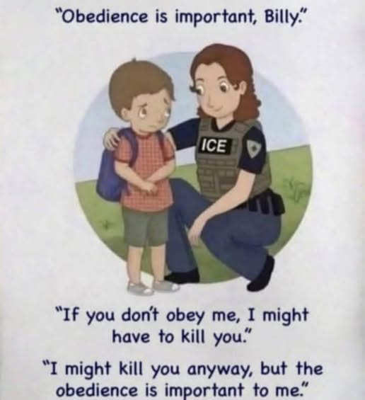 An ICE officer talking to a little boy named Billy:

"Obedience is important, Billy"
"If you don't obey me, I might have to kill you."
"I might kill you anyway, but the obedience is important to me."