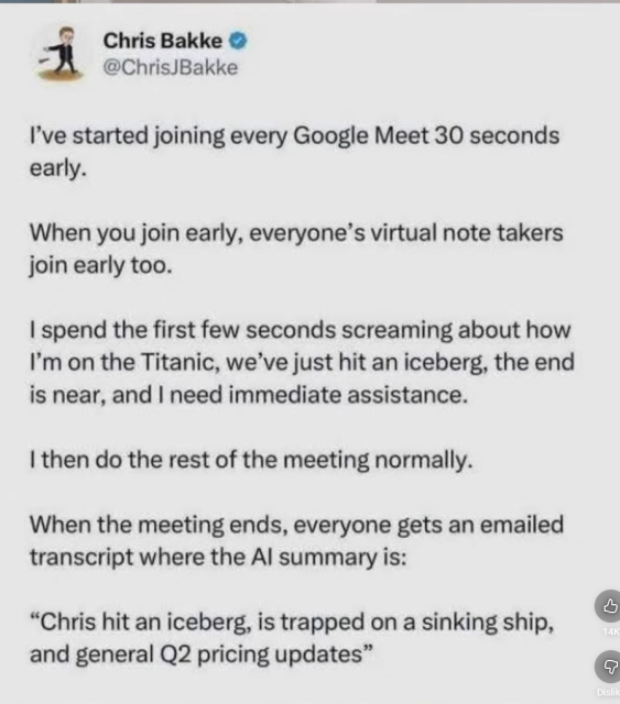 Chris Bakke @

@ChrisJBakke
I've started joining every Google Meet 30 seconds
early.
When you join early, everyone’s virtual note takers
join early too.
| spend the first few seconds screaming about how
I'm on the Titanic, we've just hit an iceberg, the end
is near, and | need immediate assistance.
| then do the rest of the meeting normally.
When the meeting ends, everyone gets an emailed
transcript where the Al summary is:
“Chris hit an iceberg, is trapped on a sinking ship, E
and general Q2 pricing updates” 
