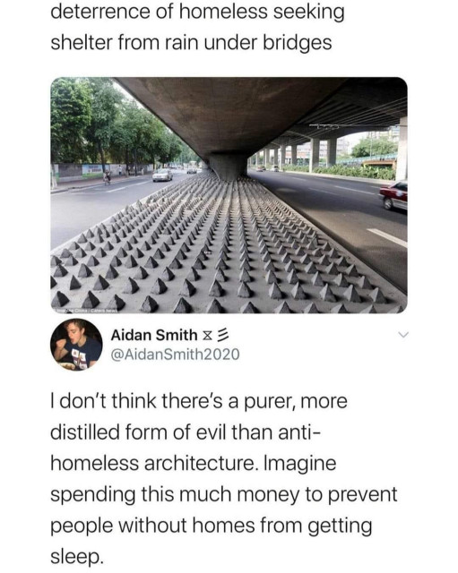 A tweet from a cropped out user that says "deterrence of homeless seeking shelter from rain under bridges" with a picture many spikes under a bridge between two streets and a response from Aidan smith @aidanSmith2020 saying "I don't think there's a purer, more distilled form of evil than anti-homeless architecture. Imagine spending this much money to prevent people without homes from getting sleep."