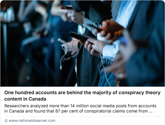 NATIONAL OBSERVER
One hundred accounts are behind the majority of conspiracy theory
content in Canada
Researchers analyzed more than 14 million social media posts from accounts
in Canada and found that 87 per cent of conspiratorial claims come from influencers...
