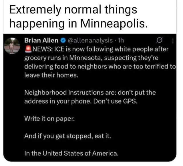 :ICE trying to follow white people after grocery shopping, trying to follow them to hidden migrant families.

Neighborhood groups asking people NOT to enter addresses into navigation apps, which can be monitored by ICE or simply read from a phone captured whle not locked.