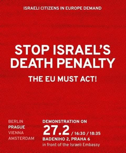 ISRAELI CITIZENS IN EUROPE DEMAND

STOP ISRAEL'S DEATH PENALTY

THE EU MUST ACT!

PRAGUE

DEMONSTRATION ON

27.2/16:30/18:35 BADENIHO 2, PRAHA 6

in front of the Israeli Embassy