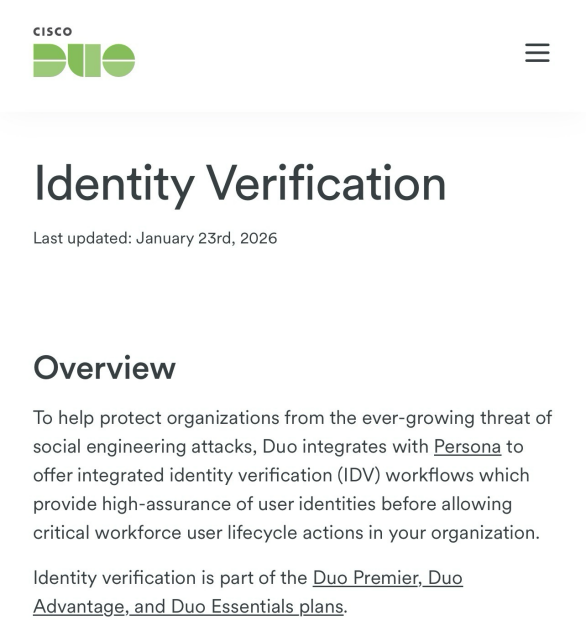 Identity Verification Last updated: January 23rd, 2026 Overview  To help protect organizations from the ever-growing threat of social engineering attacks, Duo integrates with Persona to offer integrated identity verification (IDV) workflows which provide high-assurance of user identities before allowing critical workforce user lifecycle actions in your organization.  Identity verification is part of the Duo Premier, Duo Advantage, and Duo Essentials plans.