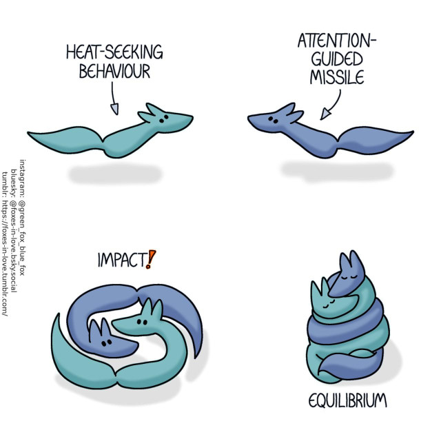A comic of two foxes, one of whom is blue, the other is green. In this one, Blue and Green are rushing towards each other, with a narrative text above each, with an arrow pointing at each fox respectively. Narration above Green: Heat-seeking behaviour Narration above Blue: Attention-guided missile  The foxes reach each other, swirling together like liquid or koi fish. Narration: Impact!  Curling up together, coiled around each other in a tight cuddle, the foxes rest, calm and content. Narration: Equilibrium