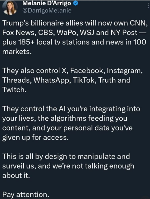 A post by Melanie D'Arrigo:

Trump’s billionaire allies will now own CNN, Fox News, CBS, WaPo, WSJ and NY Post — plus 185+ local tv stations and news in 100 markets.

They also control X, Facebook, Instagram, Threads, WhatsApp, TikTok, Truth and Twitch.

They control the AI you're integrating into your lives, the algorithms feeding you content, and your personal data you've given up for access.

This is all by design to manipulate and surveil us, and we’re not talking enough about it.

Pay attention.
