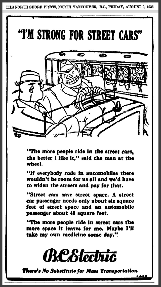 A vintage newspaper ad, with a cartoon depicting two large men in business suits crammed into the seat of a convertible automobile, potentially a Ford Model T. In the background an electric streetcar can be seen passing by.  The text reads:

THE NORTH SHORE PRESS, NORTH VANCOUVER, B.C, FRIDAY, AUGUST 9, 1935

“I’M STRONG FOR STREET CARS"

“The more people ride in the street cars, the better I like it," said the man at the wheel.

“If everybody rode in automobiles there wouldn't be room for us all and we'd have to widen the streets and pay for that.

‘‘Street cars save street space. A street car passenger needs only about six square feet of street space and an automobile passenger about 40 square feet.

“The more people ride in street cars the more space it leaves for me. Maybe I'll take my own medicine some day."

B.C. Electric: There's No Substitute for Mass Transportation