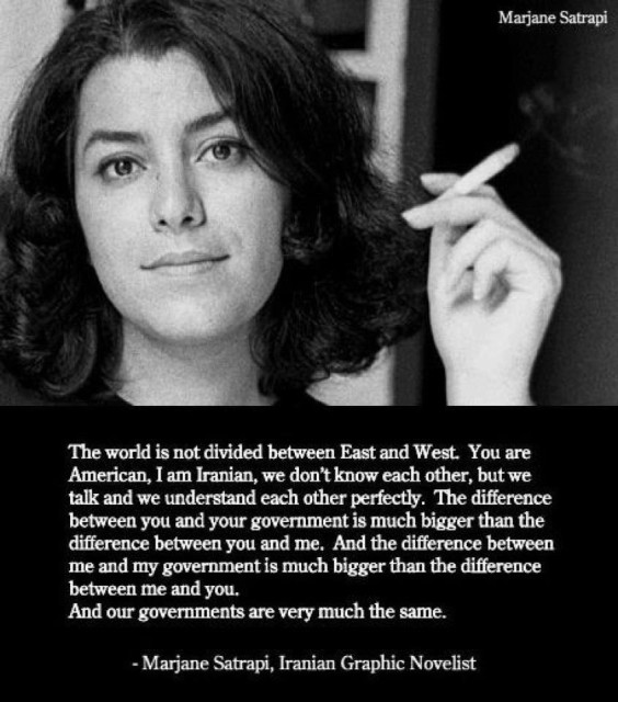 Marjane Satrapi
The world is not divided between East and West You are
American, I am Iranian, we don't know each other, but we
talk and we understand each other perfectly. The difference
between you and your government is much bigger than the
difference between you and me. And the difference between
me and my government is much bigger than the difference
between me and you.
And our governments are very much the same.
- Marjane Satrapi, Iranian Graphic Novelist