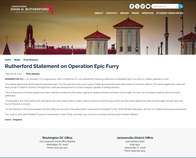 
CONGRESSMAN
JOHN H. RUTHERFORD
- Representing Florida's 5th Congressional District

ABOUT CONTACT ISSUES MEDIA SERVICES STUDENT RESOURCES
Home Media » Press Releases

Rutherford Statement on Operation Epic Furry

February 28, 2026 | Press Release

WASHINGTON, D.C. - On Saturday, U.S. Congressman John H. Rutherford (FL-05) released the following statement on Operation Epic Furry, the U.S. military operation in Iran:
"The Iranian regime has set the table for Operation Epic Furry through their forty-seven years of state sponsored terrorism and murder of American citizens. The Iranian regime has continued their pursuit of "death to America" through their continued development of nuclear weapons capable of striking America.
"Tens of thousands of Iranian people have been violently murdered by the Iranian regime for seeking freedom and basic human rights. It's clear: this evil regime seeks to kill and must be obliterated.
"The President, and many before him, have given Iran every opportunity to make a deal for peace to end this long conflict, but the Iranian regime has time and time again refused. Now, the hour of freedom is at hand....