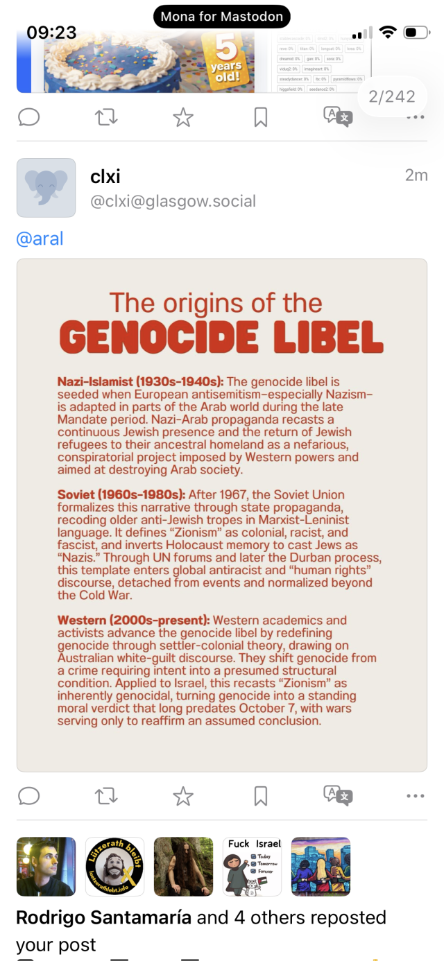Screenshot of Mastodon reply: cixi
@clxi@glasgow.social
2m
@aral
The origins of the
GENOCIDE LIBEL
Nazi-Islamist (1930s-1940s): The genocide libel is seeded when European antisemitism-especially Nazism-is adapted in parts of the Arab world during the late Mandate period. Nazi-Arab propaganda recasts a continuous Jewish presence and the return of Jewish refugees to their ancestral homeland as a nefarious, conspiratorial project imposed by Western powers and aimed at destroying Arab society.
Soviet (1960s-1980s): After 1967, the Soviet Union formalizes this narrative through state propaganda, recoding older anti-Jewish tropes in Marxist-Leninist language. It defines "Zionism" as colonial, racist, and fascist, and inverts Holocaust memory to cast Jews as
"Nazis." Through UN forums and later the Durban process, this template enters global antiracist and "human rights" discourse, detached from events and normalized beyond the Cold War.
Western (2000s-present): Western academics and activists advance the genocide libel by redefining genocide through settler-colonial theory, drawing on Australian white-guilt discourse. They shift genocide from a crime requiring intent into a presumed structural condition. Applied to Israel, this recasts "Zionism" as inherently genocidal, turning genocide into a standing moral verdict that long predates October 7, with wars serving only to reaffirm an assumed conclusion.