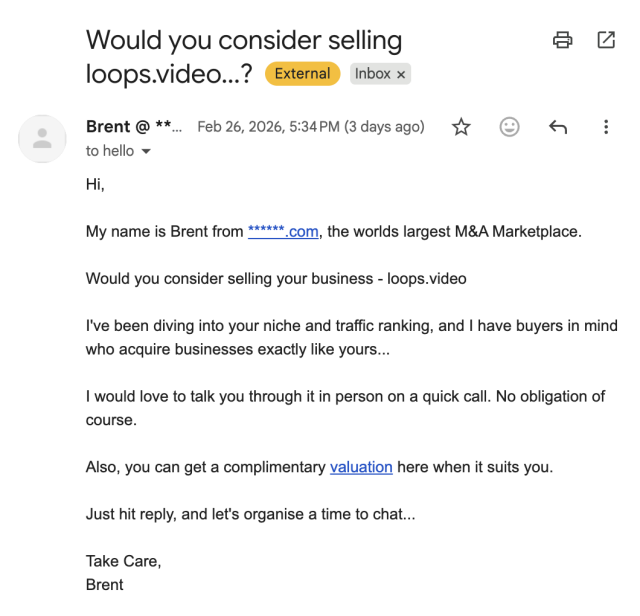 Would you consider selling loops.video...?

Hi,

My name is Brent from ******.com, the worlds largest M&A Marketplace.

Would you consider selling your business - loops.video

I've been diving into your niche and traffic ranking, and I have buyers in mind
who acquire businesses exactly like yours...

I would love to talk you through it in person on a quick call. No obligation of course.

Also, you can get a complimentary valuation here when it suits you.

Just hit reply, and let's organise a time to chat...

Take Care,
Brent