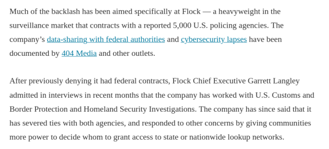 Much of the backlash has been aimed specifically at Flock — a heavyweight in the surveillance market that contracts with a reported 5,000 U.S. policing agencies. The company’s data-sharing with federal authorities and cybersecurity lapses have been documented by 404 Media and other outlets.

After previously denying it had federal contracts, Flock Chief Executive Garrett Langley admitted in interviews in recent months that the company has worked with U.S. Customs and Border Protection and Homeland Security Investigations. The company has since said that it has severed ties with both agencies, and responded to other concerns by giving communities more power to decide whom to grant access to state or nationwide lookup networks. 