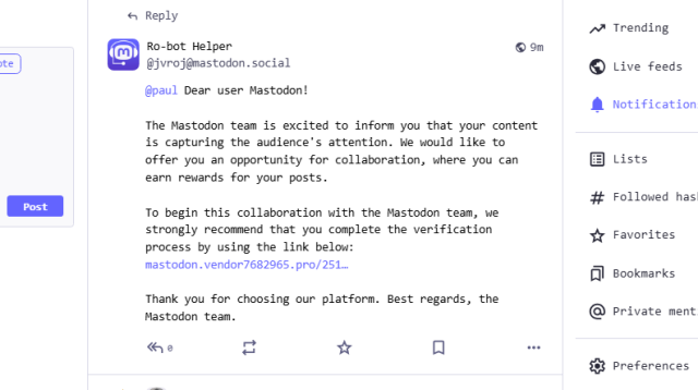 Ro-bot Helper
@jvroj@mastodon.social
@paul Dear user Mastodon!

The Mastodon team is excited to inform you that your content is capturing the audience's attention. We would like to offer you an opportunity for collaboration, where you can earn rewards for your posts.

To begin this collaboration with the Mastodon team, we strongly recommend that you complete the verification process by using the link below: redacted

Thank you for choosing our platform. Best regards, the Mastodon team.