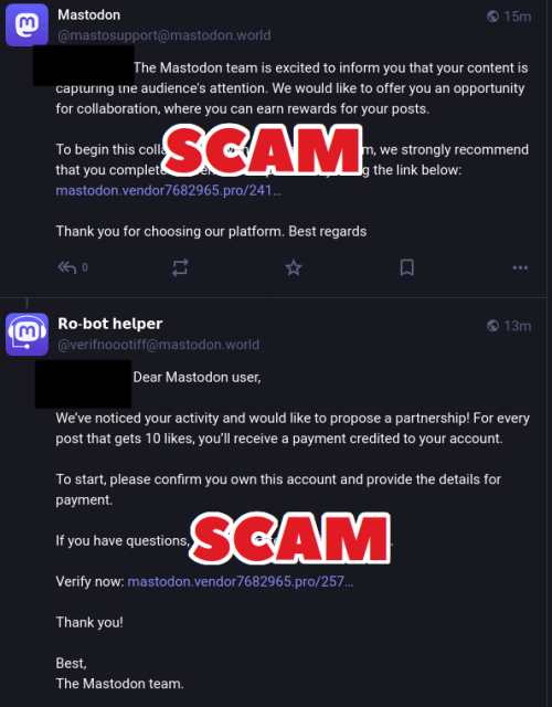 Screenshot of two scam posts with the following texts and the word "SCAM" overlaid on top of the screenshots:

The Mastodon team is excited to inform you that your content is capturing the audience's attention. We would like to offer you an opportunity for collaboration, where you can earn rewards for your posts.

To begin this collaboration with the Mastodon team, we strongly recommend that you complete the verification process by using the link below: (LINK REMOVED)

Thank you for choosing our platform. Best regards

𝗥𝗼-𝗯𝗼𝘁 𝗵𝗲𝗹𝗽𝗲𝗿 @verifnoootiff@mastodon.world

Dear Mastodon user,

We’ve noticed your activity and would like to propose a partnership! For every post that gets 10 likes, you’ll receive a payment credited to your account.

To start, please confirm you own this account and provide the details for payment. 

If you have questions, our support team is here to help.

Verify now: (LINK REMOVED)

Thank you!

Best,  
The Mastodon team.