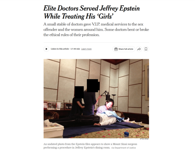 Headline and photo with caption.

Headline: Elite Doctors Served Jeffrey Epstein While Treating His ‘Girls’

A small stable of doctors gave V.I.P. medical services to the sex offender and the women around him. Some doctors bent or broke the ethical rules of their profession.

Photo: Four people inside Jeffrey Epstein’s dining room: one lying on a table, one seated and two standing, all of their faces obscured except for the seated persons.

Caption: An undated photo from the Epstein files appears to show a Mount Sinai surgeon performing a procedure in Jeffrey Epstein’s dining room.Credit...via Department of Justice