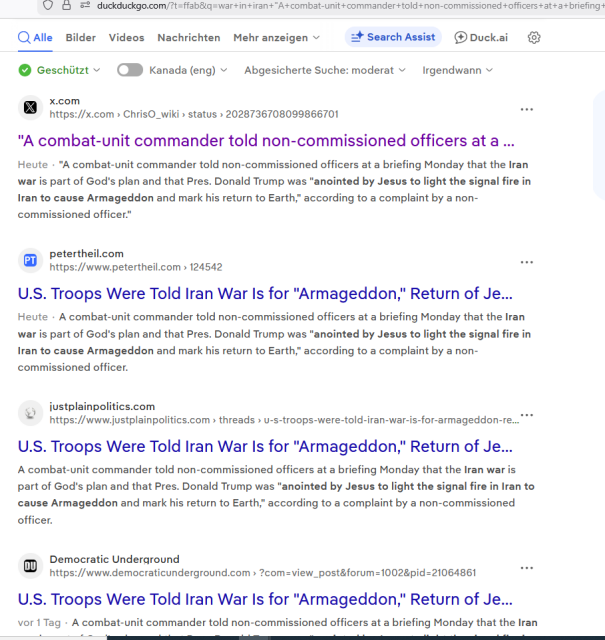 https://duckduckgo.com/?t=ffab&q=war+in+iran+%22A+combat-unit+commander+told+non-commissioned+officers+at+a+briefing+Monday+that+the+Iran+war+is+part+of+God%E2%80%99s+plan+and+that+Pres.+Donald+Trump+was+%E2%80%9Canointed+by+Jesus+to+light+the+signal+fire+in+Iran+to+cause+Armageddon+and+mark+his+return+to+Earth%2C%E2%80%9D%22&atb=v394-1&ia=web