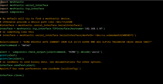 import meshtastic
import meshtastic.serial_interface
import meshtastic.tcp_interface
import subprocess

# By default will try to find a meshtastic device,
# otherwise provide a device path like /dev/ttyUSB0
#interface = meshtastic.serial_interface.SerialInterface()
interface = meshtastic.tcp_interface.TCPInterface(hostname='192.168.1.97')
# or something like this
# interface = meshtastic.serial_interface.SerialInterface(devPath='/dev/cu.usbmodem53230050571')

#alertcommand = "KCMA 092355Z AUTO 24008KT 10SM CLR 23/15 A2996 RMK AO2 SLP152 T02280150 10244 20228 58017"
alertcommand = "metar"

alert =  subprocess.check_output([alertcommand, "KCMA"]).decode('ascii')
print(alert)
print(len(alert))
# or sendData to send binary data, see documentations for other options.
interface.sendText(alert)
#print(f'Our node preferences now:{ourNode.localConfig}')

interface.close()
~                                                                                                                                                                     
~                          