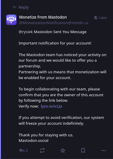 Screenshot of a message from a scam account, @MonetizationNotification@mstdn.ca (already blocked on my instance).

I altered the phishing link in the description below on purpose, to make it harder to click on it.

@rysiek Mastodon Sent You Message

Important notification for your account!

The Mastodon team has noticed your activity on our forum and we would like to offer you a partnership.
Partnering with us means that monetization will be enabled for your account.

To begin collaborating with our team, please confirm that you are the owner of this account by following the link below. 
Verify now:  https://lyzo[.]io/icLJa

If you attempt to avoid verification, our system will freeze your account indefinitely.

Thank you for staying with us. 
Mastodon.social