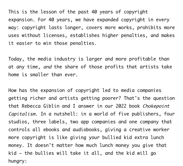 What will the media companies do if they win their lawsuits? Glazier gives us the answer in the opening sentence of his press release: they will create "partnerships" with AI companies to train models on the work we produce.

This is the lesson of the past 40 years of copyright expansion. For 40 years, we have expanded copyright in every way: copyright lasts longer, covers more works, prohibits more uses without licenses, establishes higher penalties, and makes it easier to win those penalties.

Today, the media industry is larger and more profitable than at any time, and the share of those profits that artists take home is smaller than ever.

How has the expansion of copyright led to media companies getting richer and artists getting poorer? That's the question that Rebecca Giblin and I answer in our 2022 book Chokepoint Capitalism. In a nutshell: in a world of five publishers, four studios, three labels, two app companies and one company that controls all ebooks and audiobooks, giving a creative worker more copyright is like giving your bullied kid extra lunch money. It doesn't matter how much lunch money you give that kid – the bullies will take it all, and the kid will go hungry: