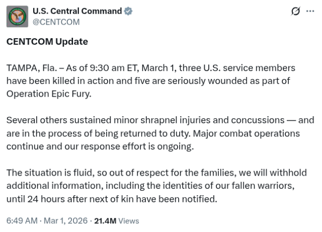 CENTCOM Update

TAMPA, Fla. – As of 9:30 am ET, March 1, three U.S. service members have been killed in action and five are seriously wounded as part of Operation Epic Fury.

Several others sustained minor shrapnel injuries and concussions — and are in the process of being returned to duty. Major combat operations continue and our response effort is ongoing.

The situation is fluid, so out of respect for the families, we will withhold additional information, including the identities of our fallen warriors, until 24 hours after next of kin have been notified.